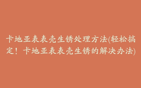 卡地亚表表壳生锈处理方法(轻松搞定！卡地亚表表壳生锈的解决办法)