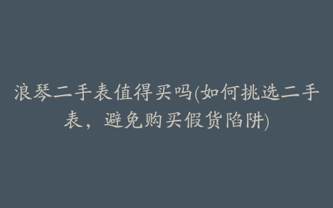 浪琴二手表值得买吗(如何挑选二手表，避免购买假货陷阱)