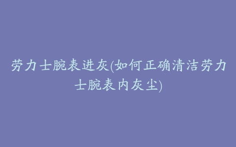 劳力士腕表进灰(如何正确清洁劳力士腕表内灰尘)