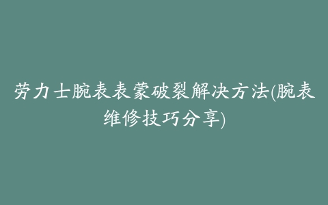 劳力士腕表表蒙破裂解决方法(腕表维修技巧分享)