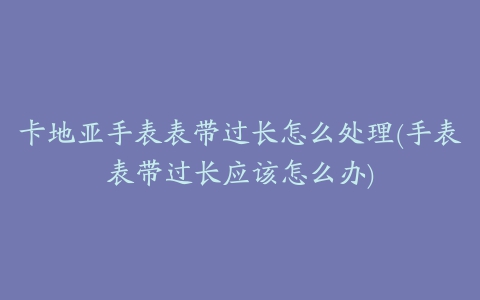 卡地亚手表表带过长怎么处理(手表表带过长应该怎么办)