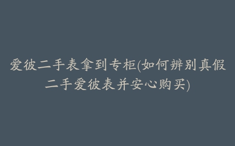 爱彼二手表拿到专柜(如何辨别真假二手爱彼表并安心购买)