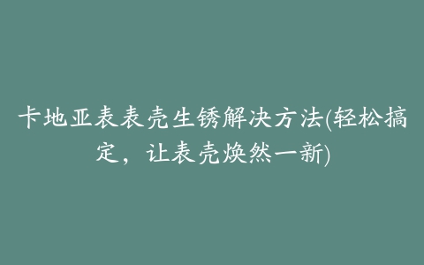 卡地亚表表壳生锈解决方法(轻松搞定，让表壳焕然一新)