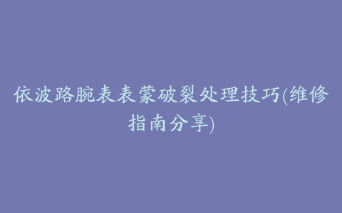 依波路腕表表蒙破裂处理技巧(维修指南分享)