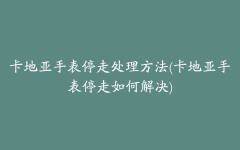 卡地亚手表停走处理方法(卡地亚手表停走如何解决)