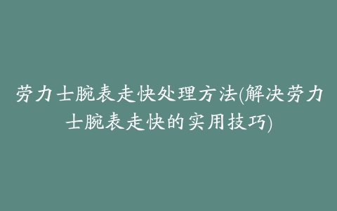 劳力士腕表走快处理方法(解决劳力士腕表走快的实用技巧)