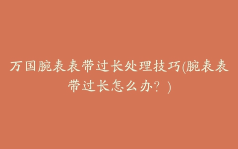 万国腕表表带过长处理技巧(腕表表带过长怎么办？)