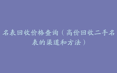 名表回收价格查询（高价回收二手名表的渠道和方法）