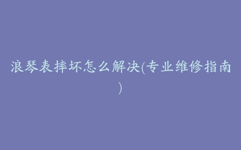 浪琴表摔坏怎么解决(专业维修指南)