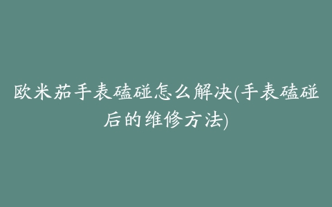 欧米茄手表磕碰怎么解决(手表磕碰后的维修方法)