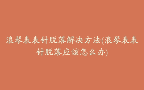 浪琴表表针脱落解决方法(浪琴表表针脱落应该怎么办)