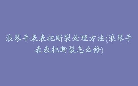 浪琴手表表把断裂处理方法(浪琴手表表把断裂怎么修)