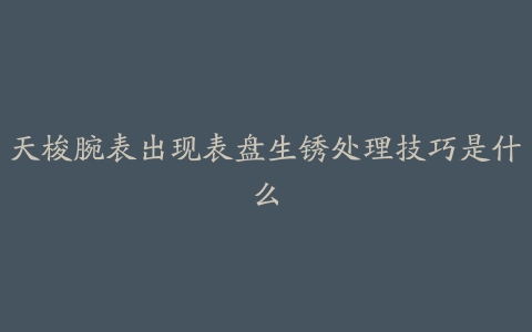 天梭腕表出现表盘生锈处理技巧是什么