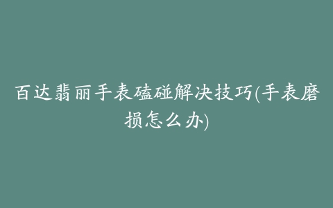 百达翡丽手表磕碰解决技巧(手表磨损怎么办)