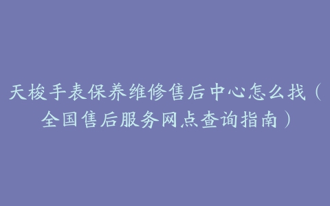 天梭手表保养维修售后中心怎么找（全国售后服务网点查询指南）