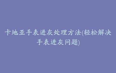 卡地亚手表进灰处理方法(轻松解决手表进灰问题)