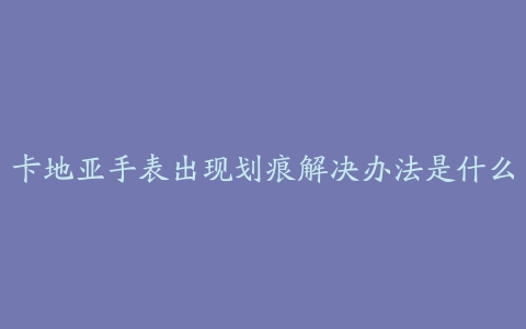 卡地亚手表出现划痕解决办法是什么