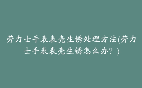 劳力士手表表壳生锈处理方法(劳力士手表表壳生锈怎么办？)