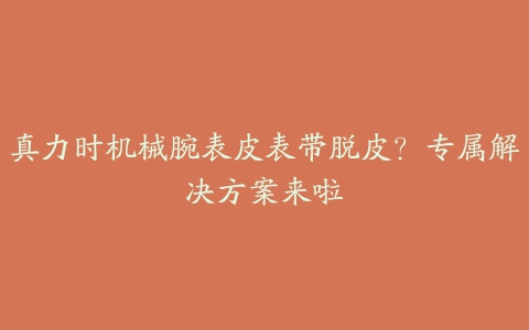 真力时机械腕表皮表带脱皮？专属解决方案来啦