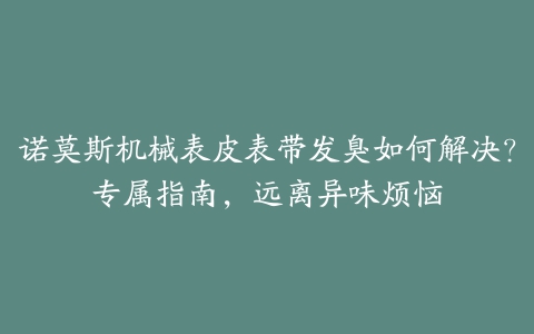 诺莫斯机械表皮表带发臭如何解决？专属指南，远离异味烦恼