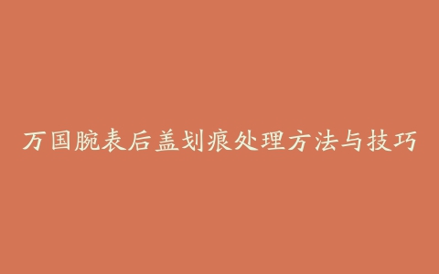 万国腕表后盖划痕处理方法与技巧