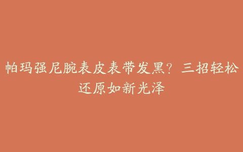 帕玛强尼腕表皮表带发黑？三招轻松还原如新光泽