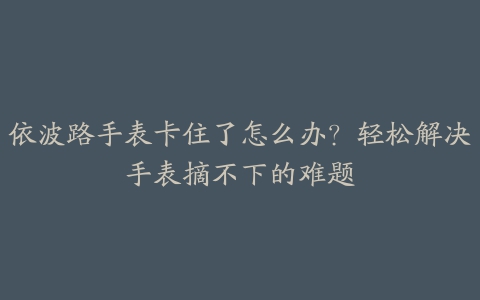 依波路手表卡住了怎么办？轻松解决手表摘不下的难题