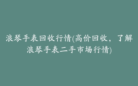 浪琴手表回收行情(高价回收，了解浪琴手表二手市场行情)