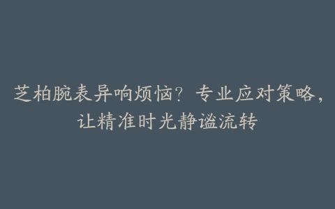 芝柏腕表异响烦恼？专业应对策略，让精准时光静谧流转