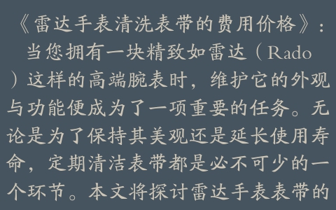 《雷达手表清洗表带的费用价格》：当您拥有一块精致如雷达（Rado）这样的高端腕表时，维护它的外观与功能便成为了一项重要的任务。无论是为了保持其美观还是延长使用寿命，定期清洁表带都是必不可少的一个环节。本文将探讨雷达手表表带的清洗方法、推荐的专业服务以及可能涉及的相关费用价格，帮助您更好地了解如何照顾好您的爱表。