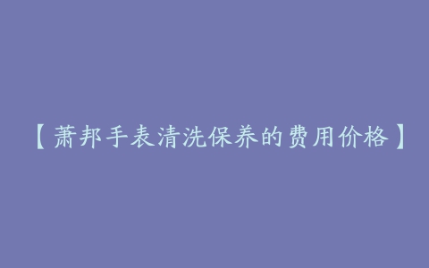 【萧邦手表清洗保养的费用价格】