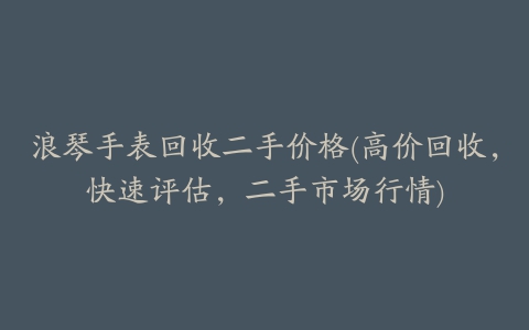 浪琴手表回收二手价格(高价回收，快速评估，二手市场行情)