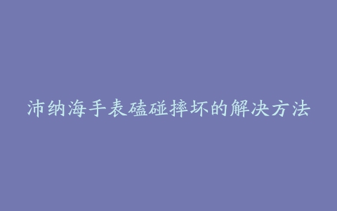 沛纳海手表磕碰摔坏的解决方法