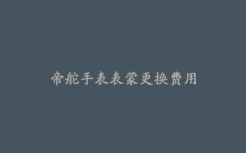 帝舵手表表蒙更换费用