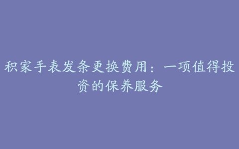 积家手表发条更换费用：一项值得投资的保养服务