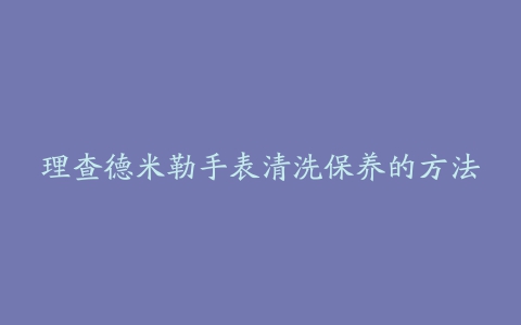 理查德米勒手表清洗保养的方法