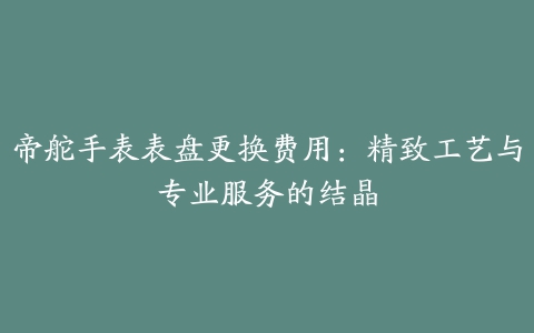 帝舵手表表盘更换费用：精致工艺与专业服务的结晶