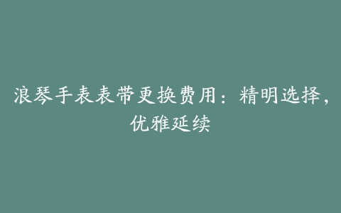 浪琴手表表带更换费用：精明选择，优雅延续