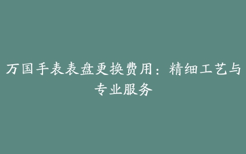 万国手表表盘更换费用：精细工艺与专业服务