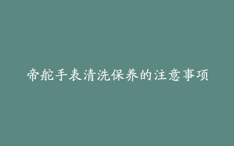 帝舵手表清洗保养的注意事项