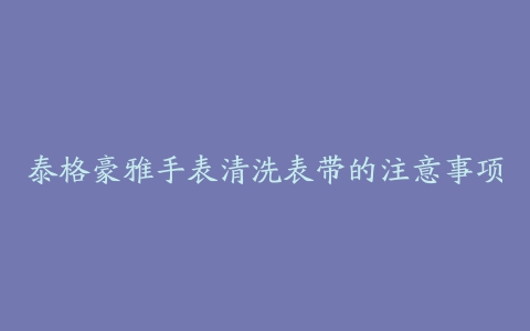 泰格豪雅手表清洗表带的注意事项