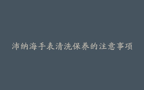 沛纳海手表清洗保养的注意事项