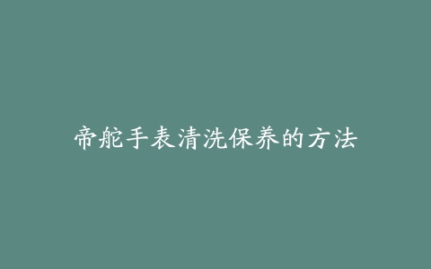 帝舵手表清洗保养的方法