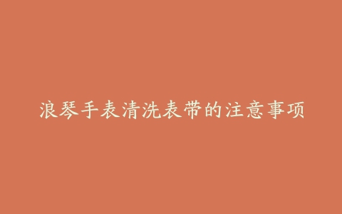 浪琴手表清洗表带的注意事项