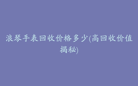 浪琴手表回收价格多少(高回收价值揭秘)