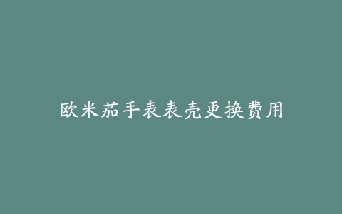 欧米茄手表表壳更换费用