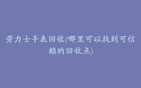 劳力士手表回收(哪里可以找到可信赖的回收点)