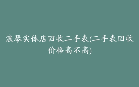 浪琴实体店回收二手表(二手表回收价格高不高)