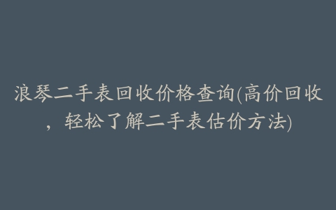 浪琴二手表回收价格查询(高价回收，轻松了解二手表估价方法)