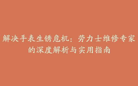 解决手表生锈危机：劳力士维修专家的深度解析与实用指南